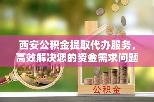 和硕西安公积金提取代办服务，高效解决您的资金需求问题