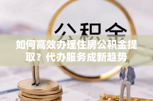 和硕如何高效办理住房公积金提取？代办服务成新趋势