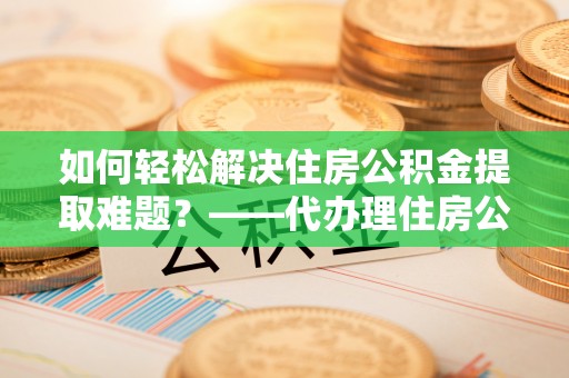 和硕如何轻松解决住房公积金提取难题？——代办理住房公积金提取服务解析