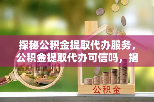 和硕探秘公积金提取代办服务，公积金提取代办可信吗，揭秘真相与选择指南