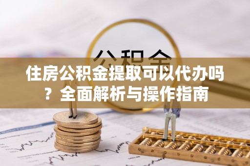 和硕住房公积金提取可以代办吗？全面解析与操作指南