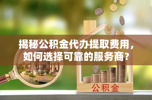 和硕揭秘公积金代办提取费用，如何选择可靠的服务商？
