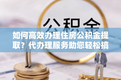 和硕如何高效办理住房公积金提取？代办理服务助您轻松搞定