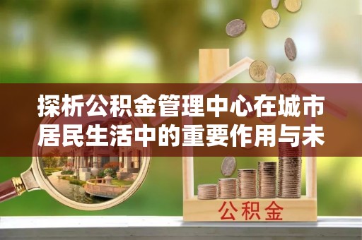 和硕探析公积金管理中心在城市居民生活中的重要作用与未来发展趋势