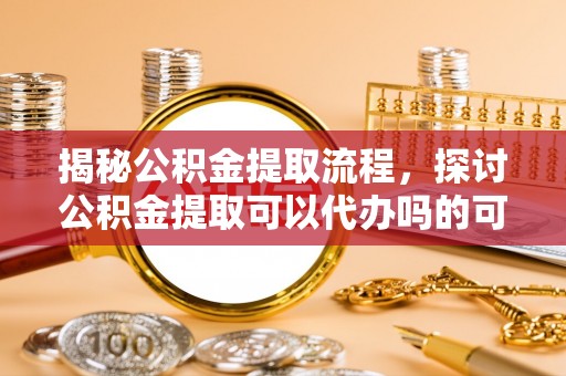 和硕揭秘公积金提取流程，探讨公积金提取可以代办吗的可行性与注意事项