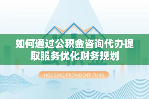 和硕如何通过公积金咨询代办提取服务优化财务规划