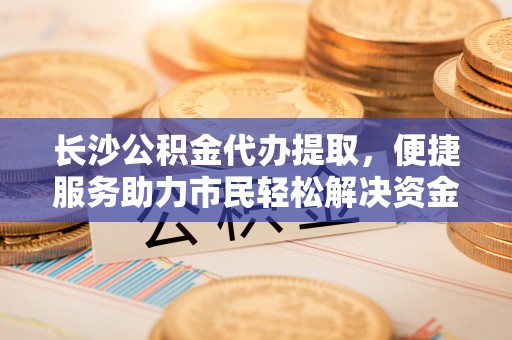 和硕长沙公积金代办提取，便捷服务助力市民轻松解决资金需求