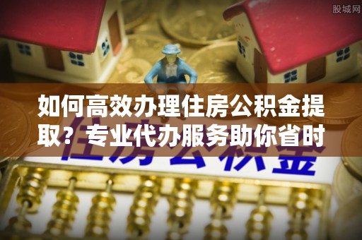 和硕如何高效办理住房公积金提取？专业代办服务助你省时省力