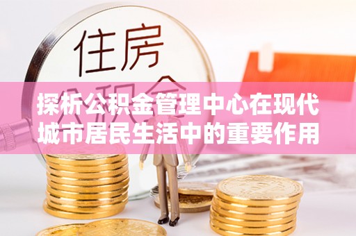 和硕探析公积金管理中心在现代城市居民生活中的重要作用