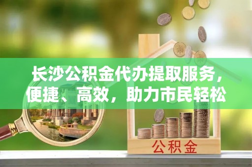 和硕长沙公积金代办提取服务，便捷、高效，助力市民轻松管理资金