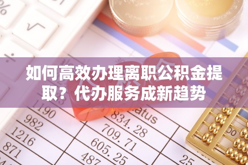 和硕如何高效办理离职公积金提取？代办服务成新趋势